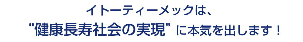 イトーティーメックは、“健康長寿社会の実現”に本気を出します！